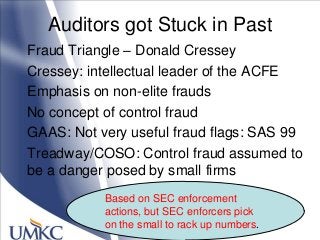 Auditors got Stuck in Past
Fraud Triangle – Donald Cressey
Cressey: intellectual leader of the ACFE
Emphasis on non-elite frauds
No concept of control fraud
GAAS: Not very useful fraud flags: SAS 99
Treadway/COSO: Control fraud assumed to
be a danger posed by small firms
Based on SEC enforcement
actions, but SEC enforcers pick
on the small to rack up numbers.
 