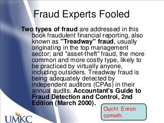 Fraud Experts Fooled
Two types of fraud are addressed in this
book fraudulent financial reporting, also
known as "Treadway" fraud, usually
originating in the top management
sector; and "asset-theft" fraud, the more
common and more costly type, likely to
be practiced by virtually anyone,
including outsiders. Treadway fraud is
being adequately detected by
independent auditors (CPAs) in their
annual audits. Accountant's Guide to
Fraud Detection and Control, 2nd
Edition (March 2000).
Ouch! Enron
cometh.
 