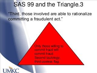 SAS 99 and the Triangle.3
―Third, those involved are able to rationalize
committing a fraudulent act.‖
Only those willing to
commit fraud will
commit fraud.
Second tautology;
third useless flag.
 