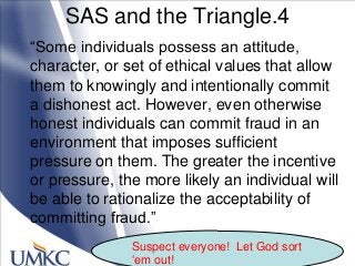 SAS and the Triangle.4
―Some individuals possess an attitude,
character, or set of ethical values that allow
them to knowingly and intentionally commit
a dishonest act. However, even otherwise
honest individuals can commit fraud in an
environment that imposes sufficient
pressure on them. The greater the incentive
or pressure, the more likely an individual will
be able to rationalize the acceptability of
committing fraud.‖
Suspect everyone! Let God sort
‗em out!
 