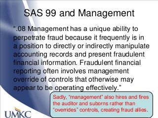 SAS 99 and Management
―.08 Management has a unique ability to
perpetrate fraud because it frequently is in
a position to directly or indirectly manipulate
accounting records and present fraudulent
financial information. Fraudulent financial
reporting often involves management
override of controls that otherwise may
appear to be operating effectively.‖
Sadly, ―management‖ also hires and fires
the auditor and suborns rather than
―overrides‖ controls, creating fraud allies.
 