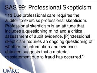 SAS 99: Professional Skepticism
―.13 Due professional care requires the
auditor to exercise professional skepticism.
Professional skepticism is an attitude that
includes a questioning mind and a critical
assessment of audit evidence. [P]rofessional
skepticism requires an ongoing questioning of
whether the information and evidence
obtained suggests that a material
misstatement due to fraud has occurred.‖
 