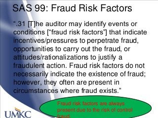 SAS 99: Fraud Risk Factors
―.31 [T]he auditor may identify events or
conditions [―fraud risk factors‖] that indicate
incentives/pressures to perpetrate fraud,
opportunities to carry out the fraud, or
attitudes/rationalizations to justify a
fraudulent action. Fraud risk factors do not
necessarily indicate the existence of fraud;
however, they often are present in
circumstances where fraud exists.‖
Fraud risk factors are always
present due to the risk of control
fraud.
 