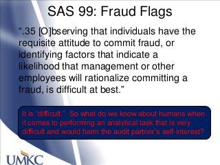 SAS 99: Fraud Flags
―.35 [O]bserving that individuals have the
requisite attitude to commit fraud, or
identifying factors that indicate a
likelihood that management or other
employees will rationalize committing a
fraud, is difficult at best.‖
It is ―difficult.‖ So what do we know about humans when
it comes to performing an analytical task that is very
difficult and would harm the audit partner‘s self-interest?
 