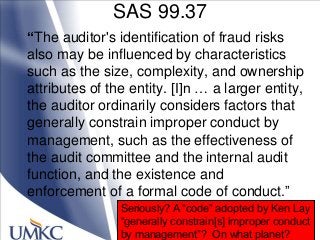 SAS 99.37
“The auditor's identification of fraud risks
also may be influenced by characteristics
such as the size, complexity, and ownership
attributes of the entity. [I]n … a larger entity,
the auditor ordinarily considers factors that
generally constrain improper conduct by
management, such as the effectiveness of
the audit committee and the internal audit
function, and the existence and
enforcement of a formal code of conduct.‖
Seriously? A ―code‖ adopted by Ken Lay
―generally constrain[s] improper conduct
by management‖? On what planet?
 