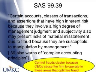 SAS 99.39
―Certain accounts, classes of transactions,
and assertions that have high inherent risk
because they involve a high degree of
management judgment and subjectivity also
may present risks of material misstatement
due to fraud because they are susceptible
to manipulation by management.‖
[.39 also warns of ―complex accounting
principles‖]
Control frauds cluster because
CEOs cause the firm to operate in
these areas that optimize fraud.
 