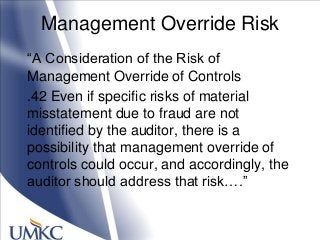 Management Override Risk
―A Consideration of the Risk of
Management Override of Controls
.42 Even if specific risks of material
misstatement due to fraud are not
identified by the auditor, there is a
possibility that management override of
controls could occur, and accordingly, the
auditor should address that risk….‖
 