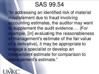 SAS 99.54
―In addressing an identified risk of material
misstatement due to fraud involving
accounting estimates, the auditor may want
to supplement the audit evidence…. (For
example, [in] evaluating the reasonableness
of management's estimate of the fair value
of a derivative), it may be appropriate to
engage a specialist or develop an
independent estimate for comparison to
management's estimate.‖
 