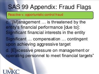 SAS 99 Appendix: Fraud Flags
c. ―[M]anagement … is threatened by the
entity's financial performance [due to]:
Significant financial interests in the entity
Significant … compensation … contingent
upon achieving aggressive target
d. [E]xcessive pressure on management or
operating personnel to meet financial targets‖
Reactive v. opportunistic control fraud
 