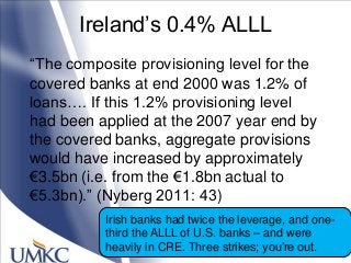 Ireland‘s 0.4% ALLL
―The composite provisioning level for the
covered banks at end 2000 was 1.2% of
loans…. If this 1.2% provisioning level
had been applied at the 2007 year end by
the covered banks, aggregate provisions
would have increased by approximately
€3.5bn (i.e. from the €1.8bn actual to
€5.3bn).‖ (Nyberg 2011: 43)
Irish banks had twice the leverage, and one-
third the ALLL of U.S. banks – and were
heavily in CRE. Three strikes; you‘re out.
 