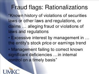 Fraud flags: Rationalizations
―Known history of violations of securities
laws or other laws and regulations, or
claims … alleging fraud or violations of
laws and regulations
• Excessive interest by management in …
the entity's stock price or earnings trend
• Management failing to correct known
significant deficiencies …in internal
control on a timely basis‖
 