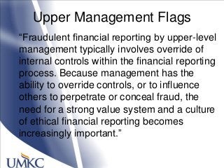 Upper Management Flags
―Fraudulent financial reporting by upper-level
management typically involves override of
internal controls within the financial reporting
process. Because management has the
ability to override controls, or to influence
others to perpetrate or conceal fraud, the
need for a strong value system and a culture
of ethical financial reporting becomes
increasingly important.‖
 