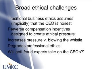 Broad ethical challenges
Traditional business ethics assumes
(implicitly) that the CEO is honest
Perverse compensation incentives
designed to create ethical pressure
Increases pressure v. blowing the whistle
Degrades professional ethics
Will anti-fraud experts take on the CEOs?‖
 