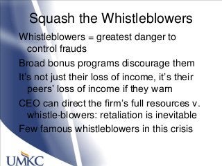 Squash the Whistleblowers
Whistleblowers = greatest danger to
control frauds
Broad bonus programs discourage them
It‘s not just their loss of income, it‘s their
peers‘ loss of income if they warn
CEO can direct the firm‘s full resources v.
whistle-blowers: retaliation is inevitable
Few famous whistleblowers in this crisis
 