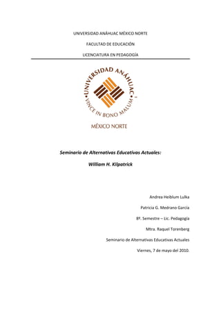 UNIVERSIDAD ANÁHUAC MÉXICO NORTE

            FACULTAD DE EDUCACIÓN

          LICENCIATURA EN PEDAGOGÍA




Seminario de Alternativas Educativas Actuales:

            William H. Kilpatrick




                                            Andrea Heiblum Lulka

                                       Patricia G. Medrano García

                                     8º. Semestre – Lic. Pedagogía

                                          Mtra. Raquel Torenberg

                     Seminario de Alternativas Educativas Actuales

                                     Viernes, 7 de mayo del 2010.
 