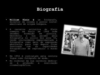 Biografia
• William Klein é um fotógrafo,
director de cinema e pintor norte-
americano de origem húngara.
• A carreira artística de Klein
começou em Paris em 1948 onde
recebeu formação em pintura.
Descobriu a sua paixão pela
fotografia no início dos anos 50,
tendo inicialmente experimentado a
fotografia como meio de expressão
abstracta, para logo depois ficar
fascinado com as capacidades
fotográficas de reproduzir o mundo
real.
• Em 1954 é contratado pela revista
Vogue como fotógrafo de moda.
• No culminar da sua carreira dedica-
se à produção e realização
cinematográfica.
 