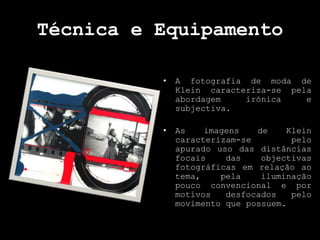 Técnica e Equipamento
• A fotografia de moda de
Klein caracteriza-se pela
abordagem irónica e
subjectiva.
• As imagens de Klein
caracterizam-se pelo
apurado uso das distâncias
focais das objectivas
fotográficas em relação ao
tema, pela iluminação
pouco convencional e por
motivos desfocados pelo
movimento que possuem.
 