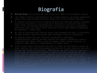 Biografia
 William Klein (19 de Abril de 1928, Nova York, EUA) é um fotógrafo, diretor
 de cinema e pintor norte-americano de origemb húngara, que porém desenvolveu
quase toda a sua carreira em Paris, onde vive. A sua alcunha é Bad Boy.
 A carreira artística de Klein começou em Paris em 1948 onde recebeu formação
em pintura. Descobriu a sua paixão pela fotografia no princípio dos anos
1950, tendo inicialmente experimentado a fotografia como meio de expressão
abstracta, para logo depois ficar fascinado com as capacidades fotográficas
de reproduzir o mundo real.
 Em 1954 é contratado pela revista Vogue como fotógrafo de moda. A fotografia
de moda de Klein caracterizava-se pela abordagem irónica e subjectiva.
 Na segunda metade dos anos 1950, por encomenda do realizador
cinematográfico, Federico Fellini realiza um trabalho fotográfico sobre a
cidade de Roma (Rome, 1958), a que se seguem, sobre a mesma temática, os
trabalhos sobre Moscovo e Tóquio(Moscou et Tokyo, 1961).
 Klein trouxe, para a fotografia de moda, um olhar de estrangeiro: avesso ao
mundo fashion, fez deste estranhamento um terreno no qual construiu uma obra
marcada pelo pathos da distância. Experiência, em certo sentido, familiar -
já que como um estrangeiro conheceu o mundo já em seus primeiros anos de
vida. Filho de imigrantes judeus, nascido no ano em que sua família havia
mergulhado na pobreza devido à quebra do comércio de roupas de seu pai, o
jovem William conheceu cedo esta dupla marginalização, étnica e económica. No
entanto, espíritos privilegiados não são derrotados facilmente, e também
dupla foi a vantagem que Klein soube tirar da situação: primeiro, fazendo do
MoMA seu refúgio; segundo, criando em sua periférica situação uma espécie de
"posto de observação".
 