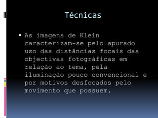 Técnicas
 As imagens de Klein
caracterizam-se pelo apurado
uso das distâncias focais das
objectivas fotográficas em
relação ao tema, pela
iluminação pouco convencional e
por motivos desfocados pelo
movimento que possuem.
 