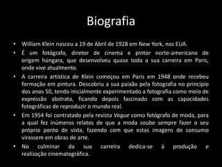 Biografia
• William Klein nasceu a 19 de Abril de 1928 em New York, nos EUA.
• É um fotógrafo, diretor de cinema e pintor norte-americano de
origem húngara, que desenvolveu quase toda a sua carreira em Paris,
onde vive atualmente.
• A carreira artística de Klein começou em Paris em 1948 onde recebeu
formação em pintura. Descobriu a sua paixão pela fotografia no princípio
dos anos 50, tendo inicialmente experimentado a fotografia como meio de
expressão abstrata, ficando depois fascinado com as capacidades
fotográficas de reproduzir o mundo real.
• Em 1954 foi contratado pela revista Vogue como fotógrafo de moda, para
a qual fez inúmeros relatos de que a moda soube sempre fazer o seu
próprio ponto de vista, fazendo com que estas imagens de consumo
virassem em obras de arte.
• No culminar da sua carreira dedica-se à produção e
realização cinematográfica.

 