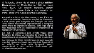 O fotógrafo, diretor de cinema e pintor William
Klein nasceu em 19 de Abril de 1928, em Nova
York, EUA. De origem húngara, porém
desenvolveu quase toda a sua carreira em
Paris, onde vive. A sua alcunha é Bad Boy.
A carreira artística de Klein começou em Paris em
1948 onde recebeu formação em pintura. Descobriu
a sua paixão pela fotografia no princípio dos anos
1950, tendo inicialmente experimentado a fotografia
como meio de expressão abstrata, para logo depois
ficar fascinado com as capacidades fotográficas de
reproduzir o mundo real.
Em 1954 é contratado pela revista Vogue como
fotógrafo de moda. A fotografia de moda de Klein
caracterizava-se pela abordagem irónica e subjetiva.
As imagens de Klein caracterizam-se pelo apurado
uso das distâncias focais das objetivas fotográficas
em relação ao tema, pela iluminação pouco
convencional e por motivos desfocados pelo
movimento que possuem.
 
