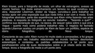 Klein trouxe, para a fotografia de moda, um olhar de estrangeiro, avesso ao
mundo fashion, fez deste estranhamento um terreno no qual construiu sua
obra. Alexander Liberman, diretor da Vogue, convidou-o para trabalhar na
revista após ver uma exposição sua que nada tinha a ver com a moda. Eram
fotografias abstratas, parte das experiências que Klein vinha fazendo nas artes
plásticas. A resposta do fotógrafo ao convite: trabalhar… "fazendo o quê?" -
confirma sua declaração de que, na época, ele sequer sabia sobre o que era a
Vogue - quanto mais como poderia trabalhar nela. O negócio foi fechado
quando Liberman aceitou um projeto de Klein de fazer um portfólio, espécie de
diário fotográfico, de Nova Iorque.
Consciente de seu valor, Klein nunca foi muito dado a concessões, e foi graças
a isso que, em seu trabalho relacionado ao mundo fashion, desmontou
estereótipos e contestou os padrões estabelecidos a tal ponto que,
parafraseando uma de suas declarações sobre a já citada série de Nova
Iorque, levou a fotografia de moda a um ponto zero.
p
 
