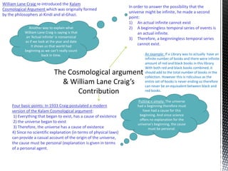 William Lane Craig re-introduced the Kalam 
Cosmological Argument which was originally formed 
by the philosophers al-Kindi and al-Ghazi. 
Four basic points: In 1933 Craig postulated a modern 
version of the Kalam Cosmological argument: 
1) Everything that began to exist, has a cause of existence 
2) the universe began to exist 
3) Therefore, the universe has a cause of existence 
4) Since no scientific explanation (in terms of physical laws) 
can provide a casual account of the origin of the universe, 
the cause must be personal (explanation is given in terms 
of a personal agent. 
In order to answer the possibility that the 
universe might be infinite, he made a second 
point: 
1) An actual infinite cannot exist 
2) A beginningless temporal series of events is 
an actual infinite. 
3) Therefore, a beginningless temporal series 
cannot exist. 
Putting it simply: The universe 
had a beginning therefore must 
have had a cause for this 
beginning. And since science 
offers no explanation for the 
universe’s beginning, the cause 
must be personal. 
Another way to explain what 
William Lane Craig is saying is that 
an ‘Actual infinite’ is nonsensical 
as if we look at the year and date 
it shows us that world had 
beginning as we can’t really count 
back in time. An example: If a Library was to actually have an 
infinite number of books and there were infinite 
amount of red and black books in this library. 
With both red and black books combined, it 
should add to the total number of books in the 
collection. However this is ridiculous as the 
entire set of books is never ending so therefore 
can never be an equivalent between black and 
red books. 
