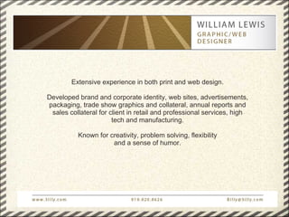 Extensive experience in both print and web design.

Developed brand and corporate identity, web sites, advertisements,
packaging, trade show graphics and collateral, annual reports and
 sales collateral for client in retail and professional services, high
                       tech and manufacturing.

          Known for creativity, problem solving, flexibility
                     and a sense of humor.
 