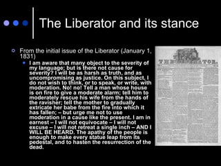 The Liberator and its stance <ul><li>From the initial issue of the Liberator (January 1, 1831) </li></ul><ul><ul><li>I am ...
