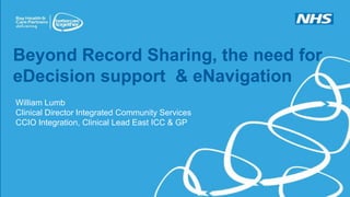 Beyond Record Sharing, the need for
eDecision support & eNavigation
William Lumb
Clinical Director Integrated Community Services
CCIO Integration, Clinical Lead East ICC & GP
williamlumb@nhs.net
 