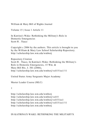 William & Mary Bill of Rights Journal
Volume 15 | Issue 1 Article 11
In Katrina's Wake: Rethinking the Military's Role in
Domestic Emergencies
Scott R . Tkacz
Copyright c 2006 by the authors. This article is brought to you
by the William & Mary Law School Scholarship Repository.
http://scholarship.law.wm.edu/wmborj
Repository Citation
Scott R . Tkacz, In Katrina's Wake: Rethinking the Military's
Role in Domestic Emergencies, 15 Wm. &
Mary Bill Rts. J. 301 (2006),
http://scholarship.law.wm.edu/wmborj/vol15/iss1/11
United States Army Sergeants Major Academy
Master Leader Course (MLC)
1
http://scholarship.law.wm.edu/wmborj
http://scholarship.law.wm.edu/wmborj/vol15
http://scholarship.law.wm.edu/wmborj/vol15/iss1
http://scholarship.law.wm.edu/wmborj/vol15/iss1/11
http://scholarship.law.wm.edu/wmborj
IN KATRINA'S WAKE: RETHINKING THE MILITARY'S
 