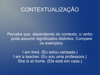 CONTEXTUALIZAÇÃO
Perceba que, dependendo do contexto, o verbo
pode assumir significados distintos. Compare
os exemplos:
I am tired. (Eu estou cansada.)
I am a teacher. (Eu sou uma professora.)
She is at home. (Ela está em casa.)
 