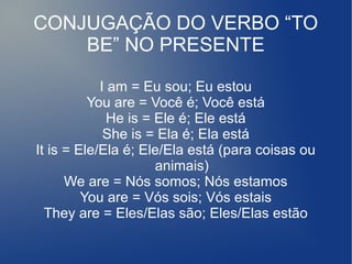 CONJUGAÇÃO DO VERBO “TO
BE” NO PRESENTE
I am = Eu sou; Eu estou
You are = Você é; Você está
He is = Ele é; Ele está
She is = Ela é; Ela está
It is = Ele/Ela é; Ele/Ela está (para coisas ou
animais)
We are = Nós somos; Nós estamos
You are = Vós sois; Vós estais
They are = Eles/Elas são; Eles/Elas estão
 