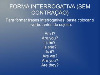 FORMA INTERROGATIVA (SEM
CONTRAÇÃO)
Para formar frases interrogativas, basta colocar o
verbo antes do sujeito:
Am I?
Are you?
Is he?
Is she?
Is it?
Are we?
Are you?
Are they?
 