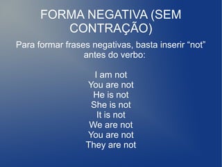 FORMA NEGATIVA (SEM
CONTRAÇÃO)
Para formar frases negativas, basta inserir “not”
antes do verbo:
I am not
You are not
He is not
She is not
It is not
We are not
You are not
They are not
 