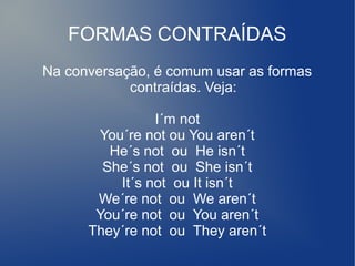 FORMAS CONTRAÍDAS
Na conversação, é comum usar as formas
contraídas. Veja:
I´m not
You´re not ou You aren´t
He´s not ou He isn´t
She´s not ou She isn´t
It´s not ou It isn´t
We´re not ou We aren´t
You´re not ou You aren´t
They´re not ou They aren´t
 
