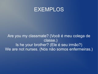 EXEMPLOS
Are you my classmate? (Você é meu colega de
classe.)
Is he your brother? (Ele é seu irmão?)
We are not nurses. (Nós não somos enfermeiras.)
 