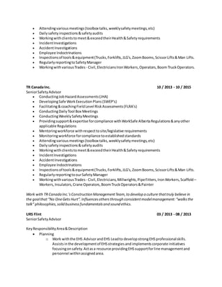  Attendingvariousmeetings(toolbox talks,weeklysafetymeetings,etc)
 Dailysafetyinspections&safetyaudits
 Workingwithclientstomeet&exceedtheirHealth&Safetyrequirements
 IncidentInvestigations
 AccidentInvestigations
 Employee Indoctrinations
 Inspectionsof tools&equipment(Trucks,Forklifts,JLG's,ZoomBooms,ScissorLifts&Man Lifts.
 RegularlyreportingtoSafetyManager
 WorkingwithvariousTrades - Civil,ElectriciansIronWorkers,Operators,Boom TruckOperators.
TR Canada Inc. 10 / 2013 - 10 / 2015
SeniorSafetyAdvisor
 ConductingJobHazardAssessments(JHA)
 DevelopingSafe WorkExecutionPlans(SWEP's)
 Facilitating&coachingFieldLevel RiskAssessments(FLRA's)
 ConductingDailyTool Box Meetings
 ConductingWeeklySafetyMeetings
 Providingsupport&expertise forcompliance withWorkSafe AlbertaRegulations&anyother
applicable Regulations
 Mentoringworkforce withrespecttosite/legislative requirements
 Monitoringworkforce forcompliance toestablishedstandards
 Attendingvariousmeetings(toolbox talks,weeklysafetymeetings,etc)
 Dailysafetyinspections&safetyaudits
 Workingwithclientstomeet&exceedtheirHealth&Safetyrequirements
 IncidentInvestigations
 AccidentInvestigations
 Employee Indoctrinations
 Inspectionsof tools&equipment(Trucks,Forklifts,JLG's,ZoomBooms,ScissorLifts&Man Lifts.
 RegularlyreportingtoourSafetyManager
 WorkingwithvariousTrades - Civil,Electricians,Millwrights,PipeFitters,IronWorkers,Scaffold –
Workers,Insulators,Crane Operators,BoomTruckOperators&Painter
Work with TR Canada Inc.'sConstruction ManagementTeam,to develop a culture thattruly believe in
the goalthat“No OneGets Hurt”. Influencesothersthrough consistentmodelmanagement: “walksthe
talk” philosophies,solid businessfundamentalsand sound ethics.
URS Flint 03 / 2013 - 08 / 2013
SeniorSafetyAdvisor
KeyResponsibilityArea&Description
 Planning
o Work withthe EHS AdvisorandEHS Leadto developstrongEHSprofessionalskills.
Assistsinthe developmentof EHSstrategiesandimplementscorporate initiatives
focusingonsafety.Actasa resource providingEHSsupportforline managementand
personnel withinassignedarea.
 