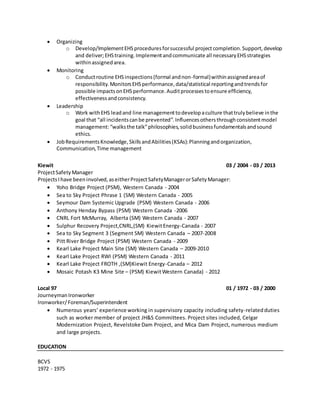  Organizing
o Develop/ImplementEHSproceduresforsuccessful projectcompletion.Support,develop
and deliver;EHStraining.Implementandcommunicate all necessaryEHSstrategies
withinassignedarea.
 Monitoring
o Conductroutine EHSinspections(formal andnon-formal)withinassignedareaof
responsibility.MonitorsEHSperformance,data/statistical reportingandtrendsfor
possible impactsonEHSperformance.Auditprocessestoensure efficiency,
effectivenessandconsistency.
 Leadership
o Work withEHS leadand line managementtodevelopaculture thattrulybelieve inthe
goal that “all incidentscanbe prevented”.Influencesothersthroughconsistentmodel
management:“walksthe talk”philosophies,solidbusinessfundamentalsandsound
ethics.
 JobRequirementsKnowledge,SkillsandAbilities(KSAs):Planningandorganization,
Communication,Time management
Kiewit 03 / 2004 - 03 / 2013
ProjectSafetyManager
ProjectsIhave beeninvolved,aseitherProjectSafetyManagerorSafetyManager:
 Yoho Bridge Project (PSM), Western Canada - 2004
 Sea to Sky Project Phrase 1 (SM) Western Canada - 2005
 Seymour Dam Systemic Upgrade (PSM) Western Canada - 2006
 Anthony Henday Bypass (PSM) Western Canada -2006
 CNRL Fort McMurray, Alberta (SM) Western Canada - 2007
 Sulphur Recovery Project,CNRL,(SM) KiewitEnergy-Canada - 2007
 Sea to Sky Segment 3 (Segment SM) Western Canada – 2007-2008
 Pitt River Bridge Project (PSM) Western Canada - 2009
 Kearl Lake Project Main Site (SM) Western Canada – 2009-2010
 Kearl Lake Project RWI (PSM) Western Canada - 2011
 Kearl Lake Project FROTH ,(SM)Kiewit Energy-Canada – 2012
 Mosaic Potash K3 Mine Site – (PSM) KiewitWestern Canada) - 2012
Local 97 01 / 1972 - 03 / 2000
JourneymanIronworker
Ironworker/Foreman/Superintendent
 Numerous years’ experience working in supervisory capacity including safety-relatedduties
such as worker member of project JH&S Committees. Project sites included, Celgar
Modernization Project, Revelstoke Dam Project, and Mica Dam Project, numerous medium
and large projects.
EDUCATION
BCVS
1972 - 1975
 