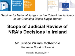 Mr. Justice William McKechnie
Supreme Court of Ireland
Brussels, 20 January 2017
Scope of Judicial Review of
NRA’s Decisions in Ireland
Seminar for National Judges on the Role of the Judiciary
in the Changing Digital Single Market
 