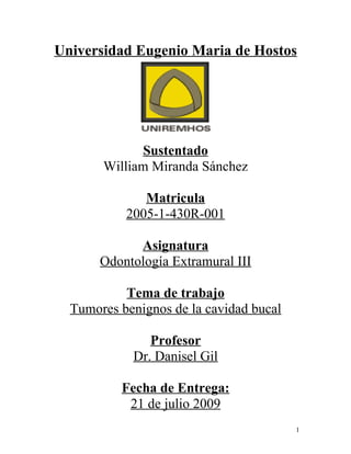 Universidad Eugenio Maria de Hostos




             Sustentado
       William Miranda Sánchez

              Matricula
           2005-1-430R-001

             Asignatura
       Odontología Extramural III

           Tema de trabajo
  Tumores benignos de la cavidad bucal

               Profesor
            Dr. Danisel Gil

          Fecha de Entrega:
           21 de julio 2009
                                         1
 