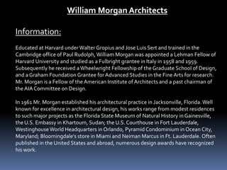 William Morgan Architects
Information:
Educated at Harvard under Walter Gropius and Jose Luis Sert and trained in the
Cambridge office of Paul Rudolph,William Morgan was appointed a Lehman Fellow of
Harvard University and studied as a Fulbright grantee in Italy in 1958 and 1959.
Subsequently he received aWheelwright Fellowship of the Graduate School of Design,
and a Graham Foundation Grantee for Advanced Studies in the Fine Arts for research.
Mr. Morgan is a Fellow of the American Institute of Architects and a past chairman of
the AIA Committee on Design.
In 1961 Mr. Morgan established his architectural practice in Jacksonville, Florida.Well
known for excellence in architectural design, his works range from modest residences
to such major projects as the Florida State Museum of Natural History in Gainesville,
the U.S. Embassy in Khartoum, Sudan; the U.S. Courthouse in Fort Lauderdale,
WestinghouseWorld Headquarters in Orlando, Pyramid Condominium in Ocean City,
Maryland; Bloomingdale's store in Miami and Neiman Marcus in Ft. Lauderdale. Often
published in the United States and abroad, numerous design awards have recognized
his work.
 