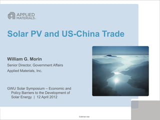 Solar PV and US-China Trade

William G. Morin
Senior Director, Government Affairs
Applied Materials, Inc.



GWU Solar Symposium – Economic and
 Policy Barriers to the Development of
 Solar Energy | 12 April 2012




                                            External Use
                                         External Use
 