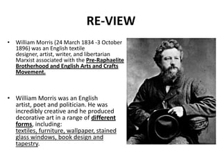 RE-VIEW
• William Morris (24 March 1834 -3 October
1896) was an English textile
designer, artist, writer, and libertarian
Marxist associated with the Pre-Raphaelite
Brotherhood and English Arts and Crafts
Movement.

• William Morris was an English
artist, poet and politician. He was
incredibly creative and he produced
decorative art in a range of different
forms, including:
textiles, furniture, wallpaper, stained
glass windows, book design and
tapestry.

 