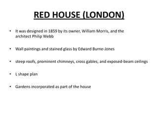 RED HOUSE (LONDON)
• It was designed in 1859 by its owner, William Morris, and the
architect Philip Webb
• Wall paintings and stained glass by Edward Burne-Jones
• steep roofs, prominent chimneys, cross gables, and exposed-beam ceilings
• L shape plan
• Gardens incorporated as part of the house

 