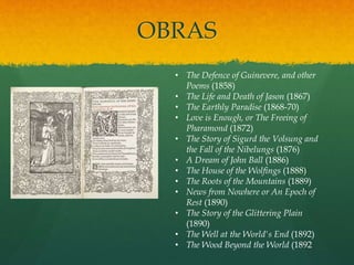 OBRAS
• The Defence of Guinevere, and other
Poems (1858)
• The Life and Death of Jason (1867)
• The Earthly Paradise (1868-70)
• Love is Enough, or The Freeing of
Pharamond (1872)
• The Story of Sigurd the Volsung and
the Fall of the Nibelungs (1876)
• A Dream of John Ball (1886)
• The House of the Wolfings (1888)
• The Roots of the Mountains (1889)
• News from Nowhere or An Epoch of
Rest (1890)
• The Story of the Glittering Plain
(1890)
• The Well at the World's End (1892)
• The Wood Beyond the World (1892
 