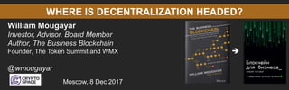WHERE IS DECENTRALIZATION HEADED?
William Mougayar
Investor, Advisor, Board Member
Author, The Business Blockchain
Founder, The Token Summit and WMX
@wmougayar
Moscow, 8 Dec 2017

 