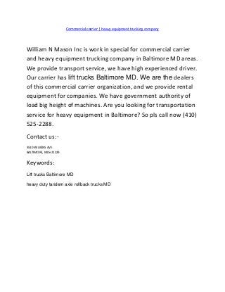Commercial carrier | heavy equipment trucking company
William N Mason Inc is work in special for commercial carrier
and heavy equipment trucking company in Baltimore MD areas.
We provide transport service, we have high experienced driver.
Our carrier has lift trucks Baltimore MD. We are the dealers
of this commercial carrier organization, and we provide rental
equipment for companies. We have government authority of
load big height of machines. Are you looking for transportation
service for heavy equipment in Baltimore? So pls call now (410)
525-2288.
Contact us:-
3510 WILKENS AVE
BALTIMORE, MDe 21229
Keywords:
Lift trucks Baltimore MD
heavy duty tandem axle rollback trucks MD
 