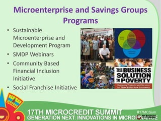 Microenterprise and Savings Groups 
17TH MICROCREDIT SUMMIT 
#17MCSum 
GENERATION NEXT: INNOVATIONS IN MICROFINANCE 
mit 
Programs 
• Sustainable 
Microenterprise and 
Development Program 
• SMDP Webinars 
• Community Based 
Financial Inclusion 
Initiative 
• Social Franchise Initiative 
 