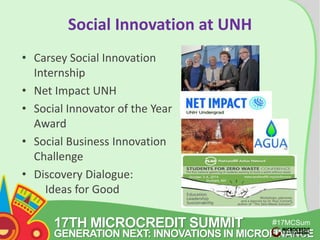 17TH MICROCREDIT SUMMIT 
#17MCSum 
GENERATION NEXT: INNOVATIONS IN MICROFINANCE 
mit 
Social Innovation at UNH 
• Carsey Social Innovation 
Internship 
• Net Impact UNH 
• Social Innovator of the Year 
Award 
• Social Business Innovation 
Challenge 
• Discovery Dialogue: 
Ideas for Good 
 